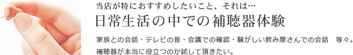 当店が特におすすめしたいこと、それは日常生活の中での補聴器体験／家族との会話・テレビの音・会議での確認・騒がしい飲み屋さんでの会話等々。補聴器が本当に役立つのか試して頂きたい。